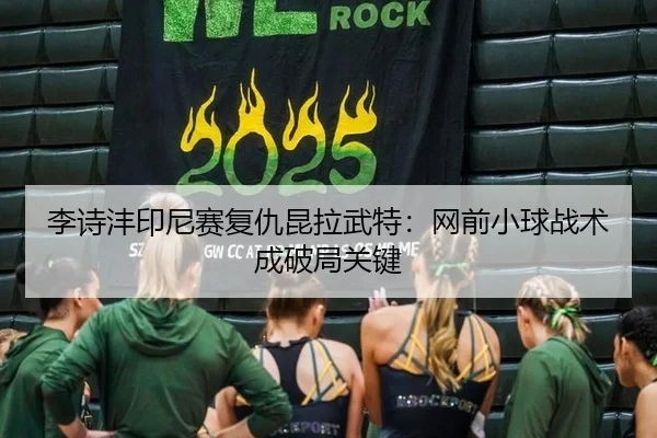 李诗沣印尼赛复仇昆拉武特：网前小球战术成破局关键