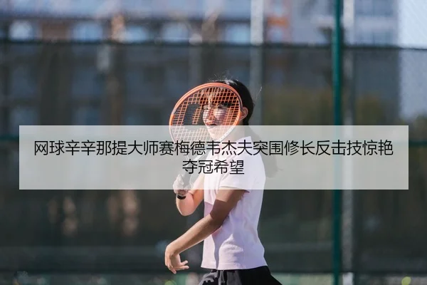 网球辛辛那提大师赛梅德韦杰夫突围修长反击技惊艳夺冠希望